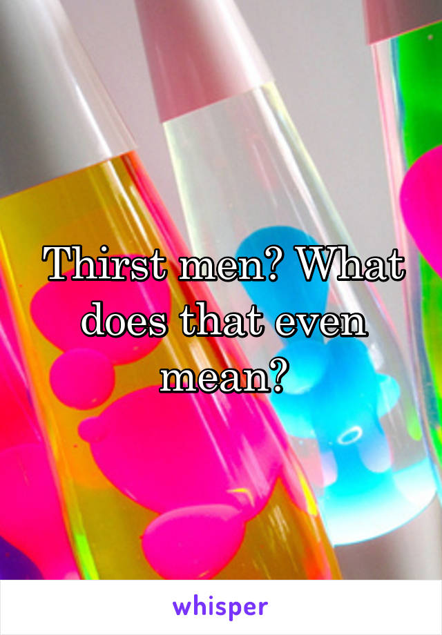 Thirst men? What does that even mean?