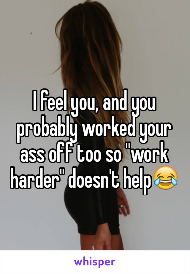 I feel you, and you probably worked your ass off too so "work harder" doesn't help😂 