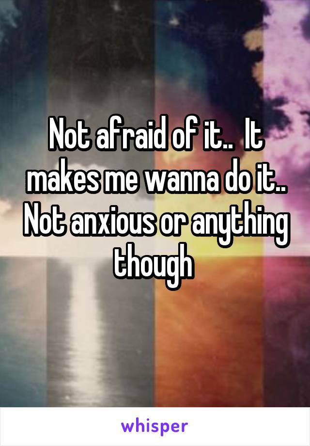 Not afraid of it..  It makes me wanna do it.. Not anxious or anything though 
