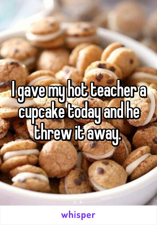 I gave my hot teacher a cupcake today and he threw it away. 