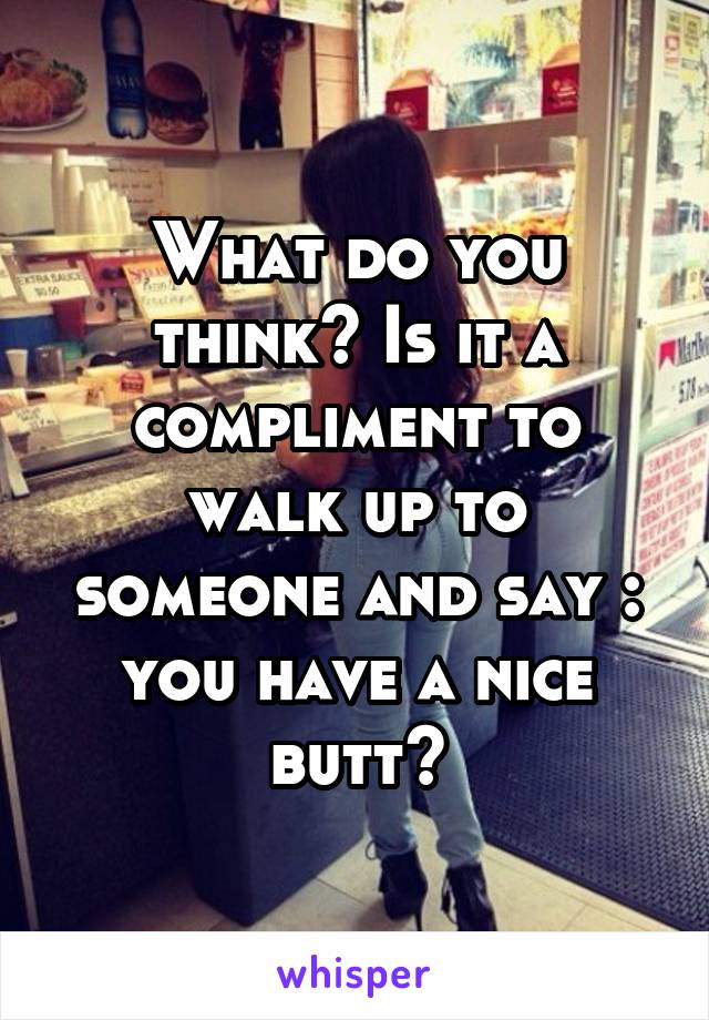 What do you think? Is it a compliment to walk up to someone and say : you have a nice butt?