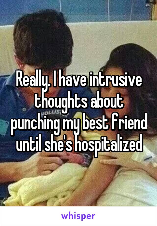 Really. I have intrusive thoughts about punching my best friend until she's hospitalized