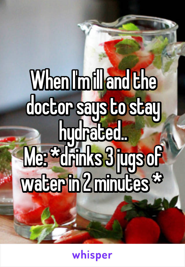 When I'm ill and the doctor says to stay hydrated..
Me: *drinks 3 jugs of water in 2 minutes * 