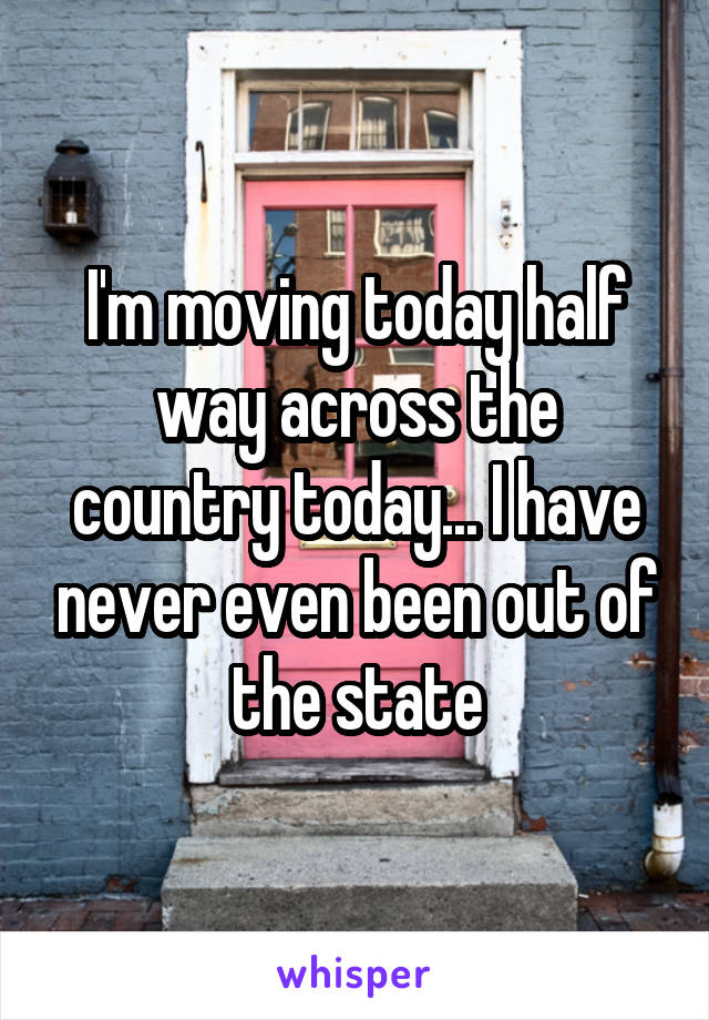 I'm moving today half way across the country today... I have never even been out of the state