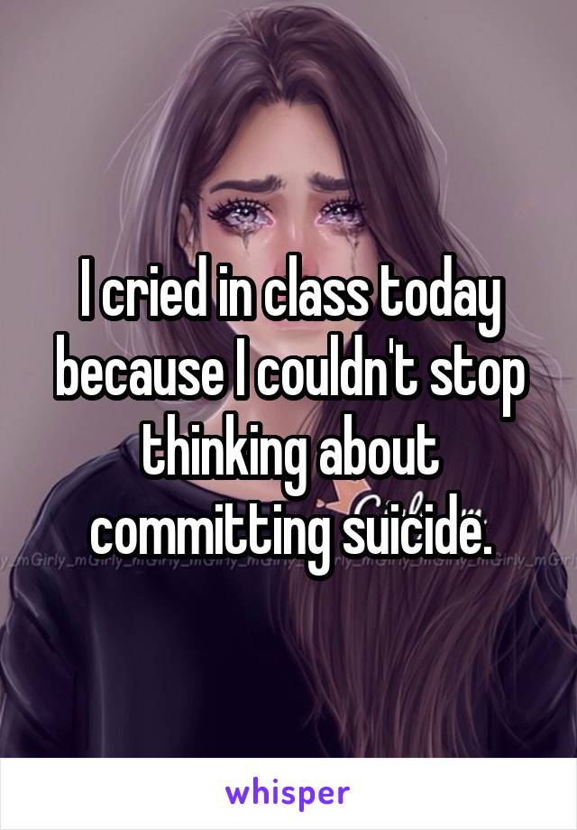 I cried in class today because I couldn't stop thinking about committing suicide.