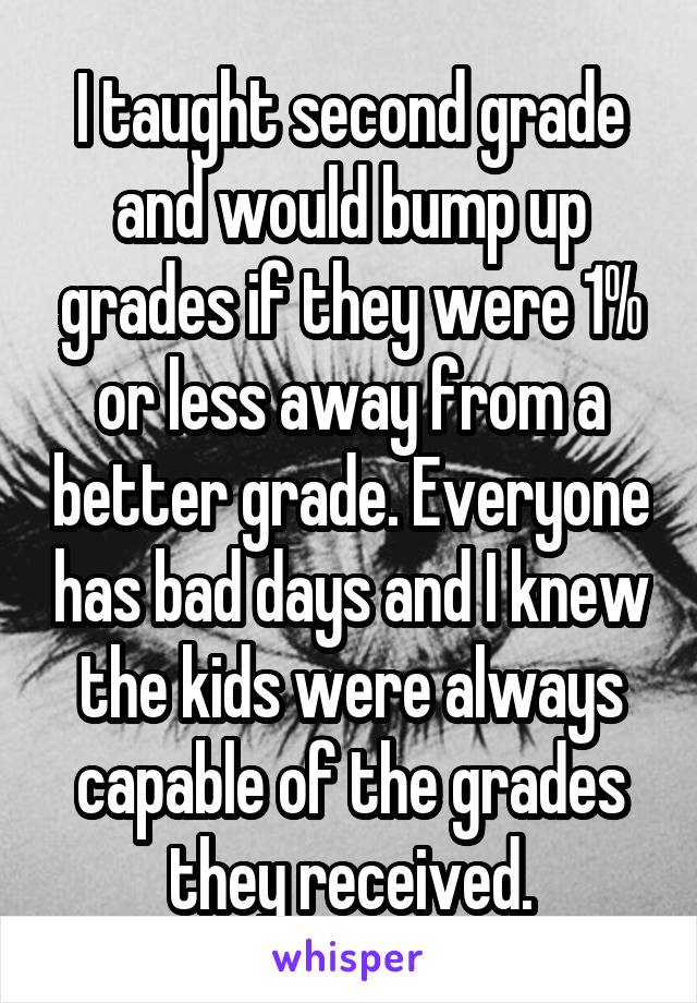 I taught second grade and would bump up grades if they were 1% or less away from a better grade. Everyone has bad days and I knew the kids were always capable of the grades they received.
