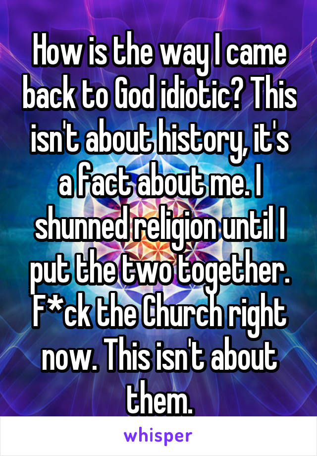 How is the way I came back to God idiotic? This isn't about history, it's a fact about me. I shunned religion until I put the two together. F*ck the Church right now. This isn't about them.