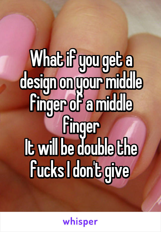 What if you get a design on your middle finger of a middle finger
It will be double the fucks I don't give 