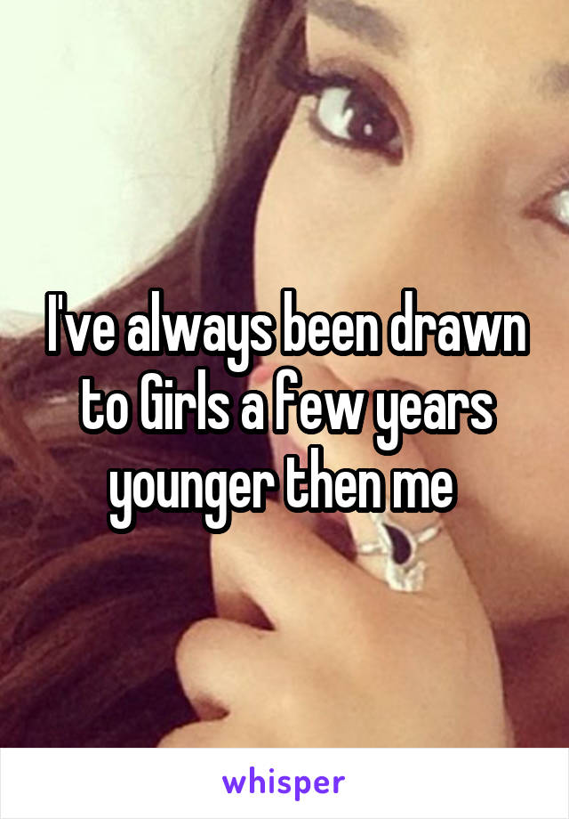 I've always been drawn to Girls a few years younger then me 