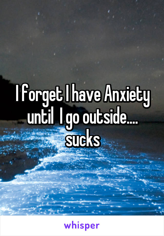 I forget I have Anxiety until  I go outside.... sucks