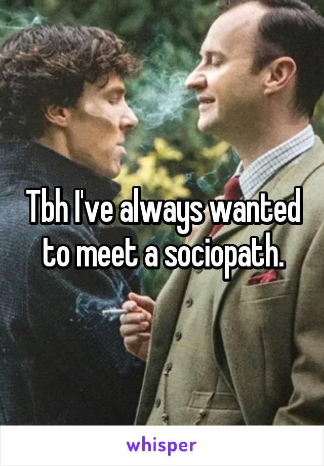 Tbh I've always wanted to meet a sociopath.