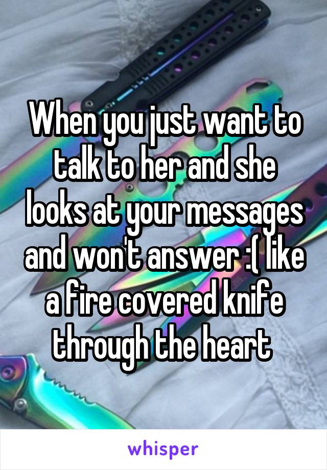 When you just want to talk to her and she looks at your messages and won't answer :( like a fire covered knife through the heart 