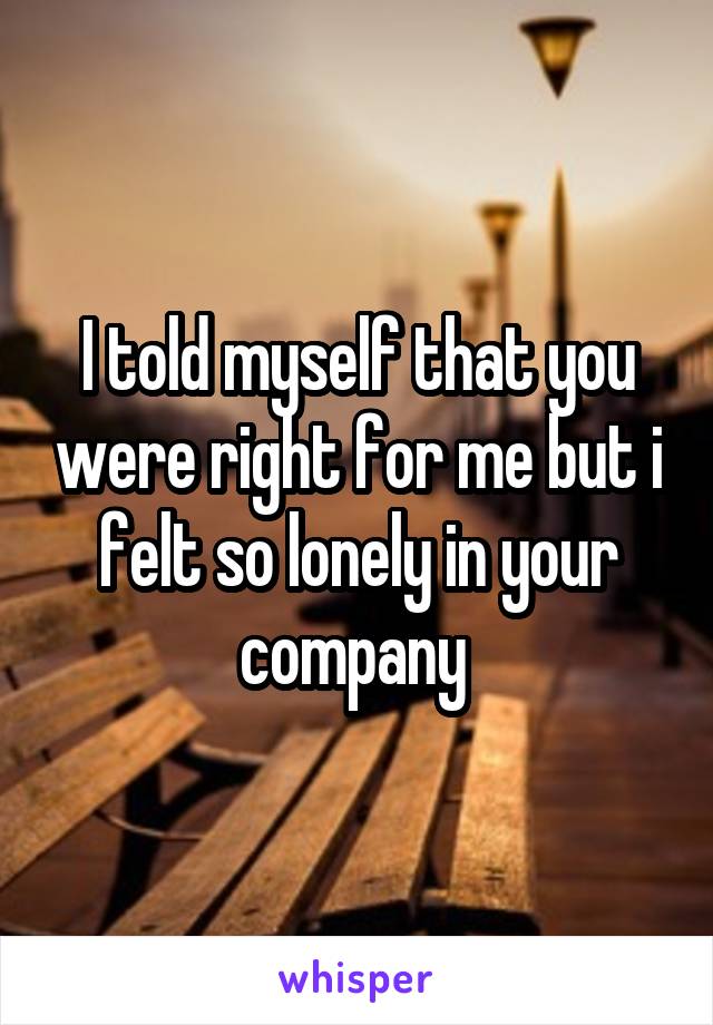 I told myself that you were right for me but i felt so lonely in your company 