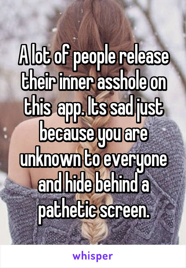 A lot of people release their inner asshole on this  app. Its sad just because you are unknown to everyone and hide behind a pathetic screen.