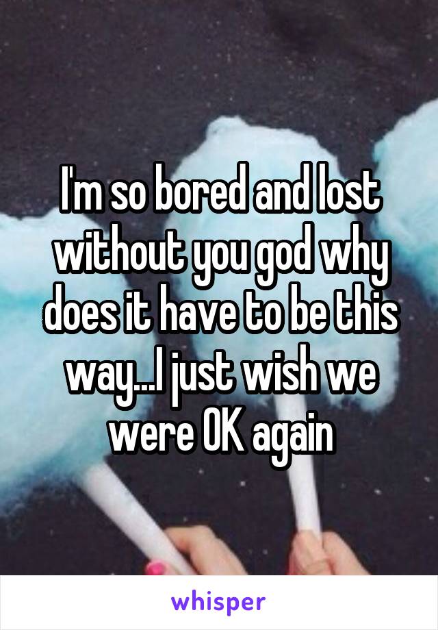 I'm so bored and lost without you god why does it have to be this way...I just wish we were OK again