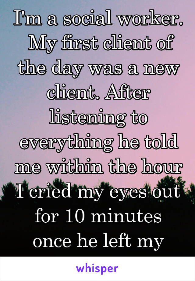 I'm a social worker.  My first client of the day was a new client. After listening to everything he told me within the hour I cried my eyes out for 10 minutes once he left my office.