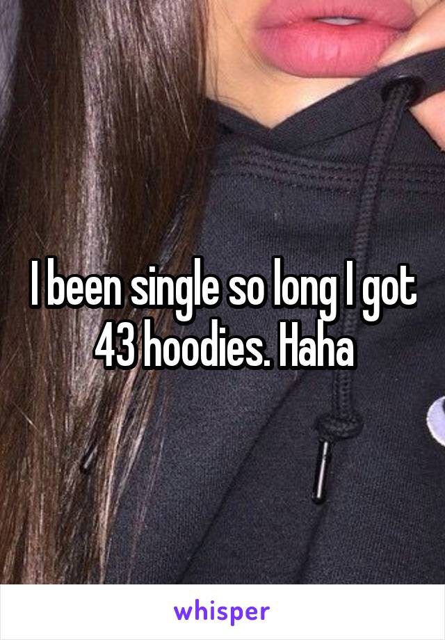 I been single so long I got 43 hoodies. Haha