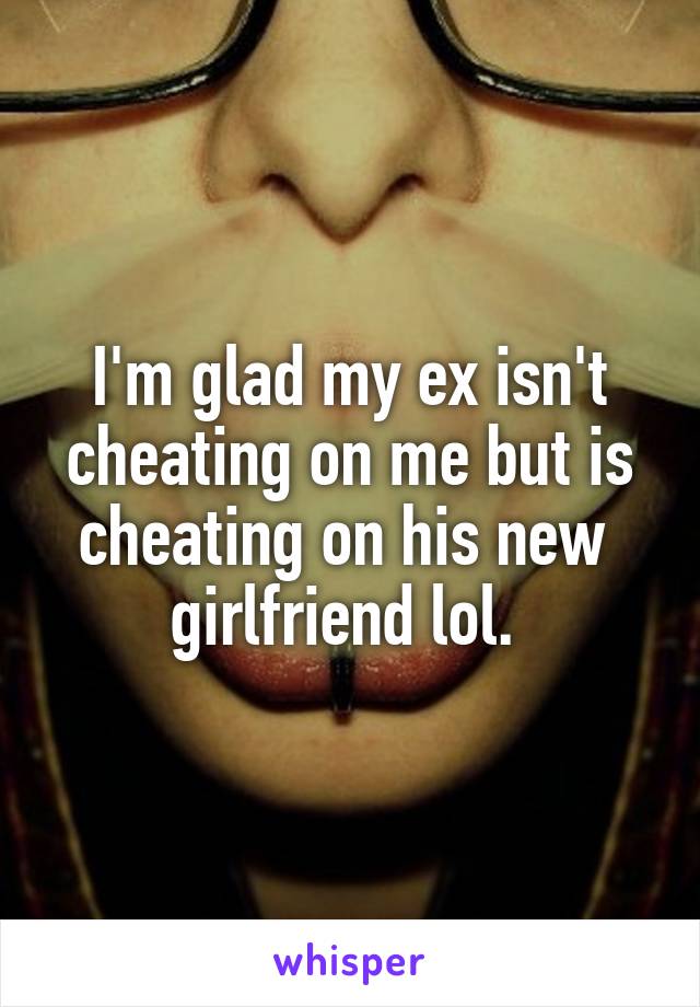 I'm glad my ex isn't cheating on me but is cheating on his new  girlfriend lol. 