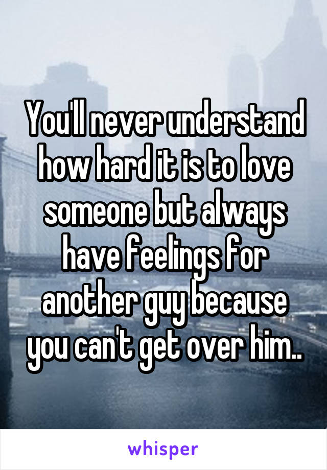 You'll never understand how hard it is to love someone but always have feelings for another guy because you can't get over him..