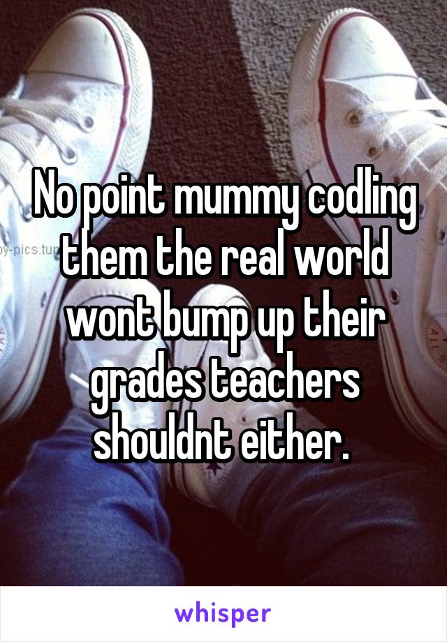 No point mummy codling them the real world wont bump up their grades teachers shouldnt either. 