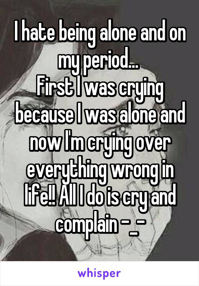 I hate being alone and on my period... 
First I was crying because I was alone and now I'm crying over everything wrong in life!! All I do is cry and complain -_-
