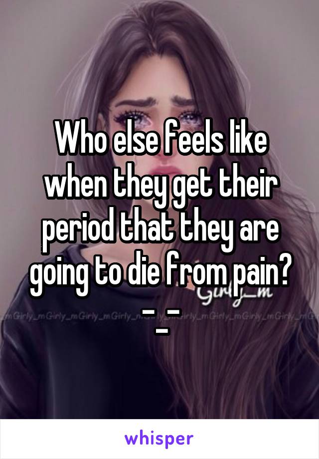 Who else feels like when they get their period that they are going to die from pain? -_-