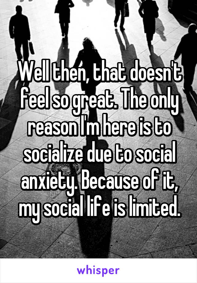 Well then, that doesn't feel so great. The only reason I'm here is to socialize due to social anxiety. Because of it, my social life is limited.
