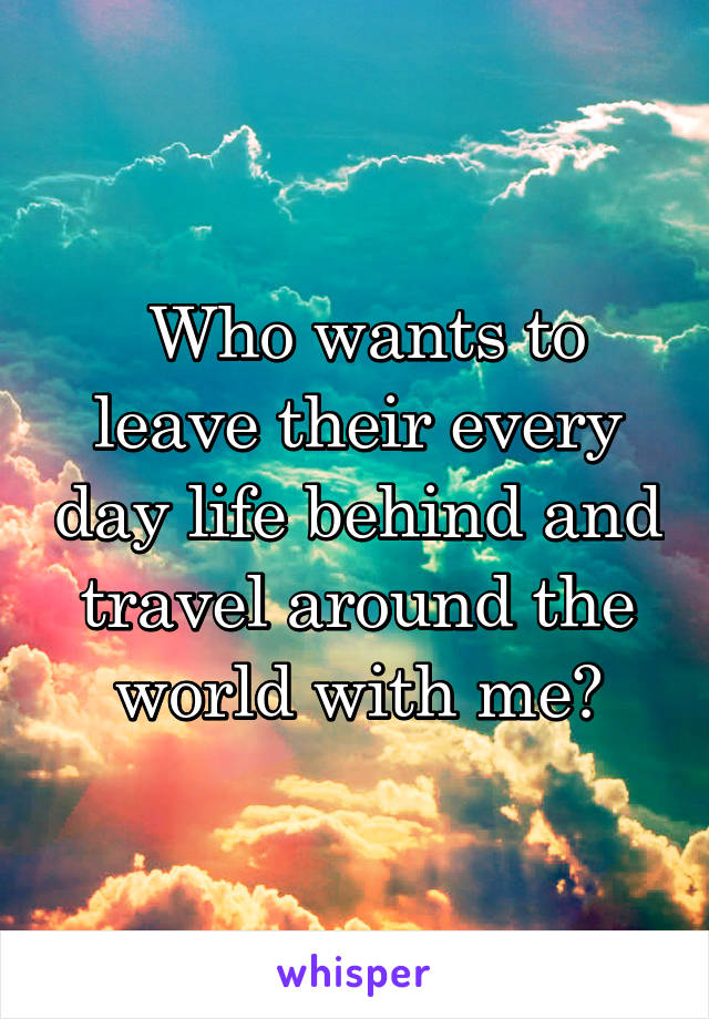  Who wants to leave their every day life behind and travel around the world with me?