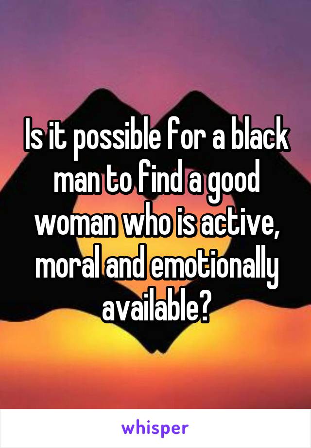Is it possible for a black man to find a good woman who is active, moral and emotionally available?