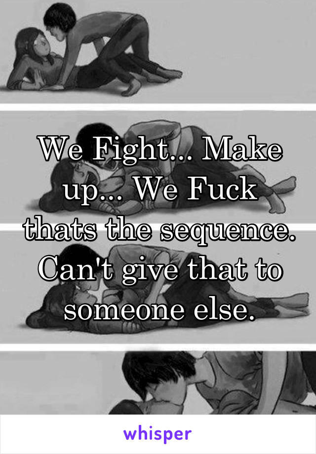We Fight... Make up... We Fuck thats the sequence. Can't give that to someone else.