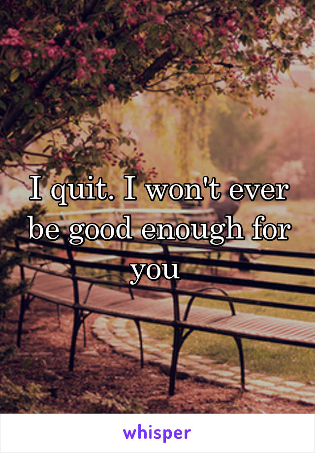 I quit. I won't ever be good enough for you 