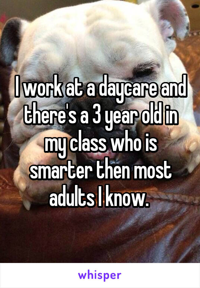I work at a daycare and there's a 3 year old in my class who is smarter then most adults I know. 