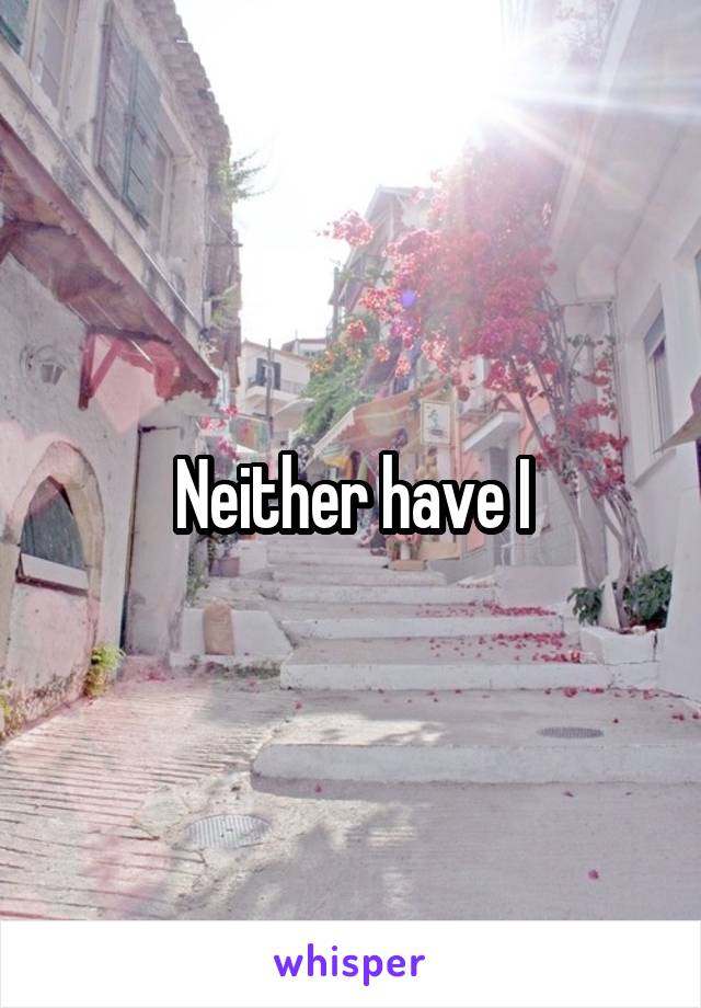 Neither have I