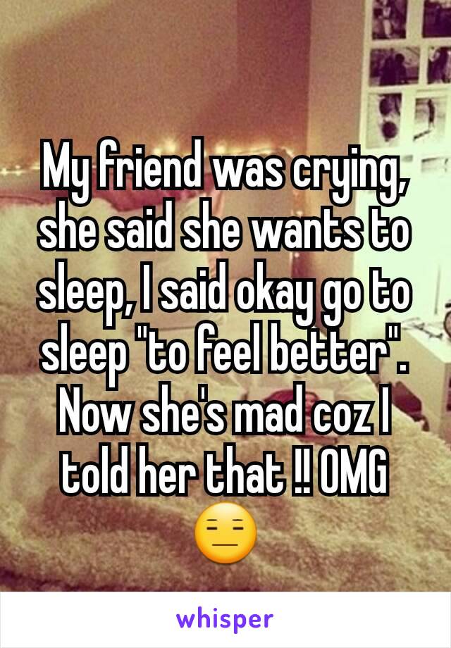 My friend was crying, she said she wants to sleep, I said okay go to sleep "to feel better". Now she's mad coz I told her that !! OMG 😑