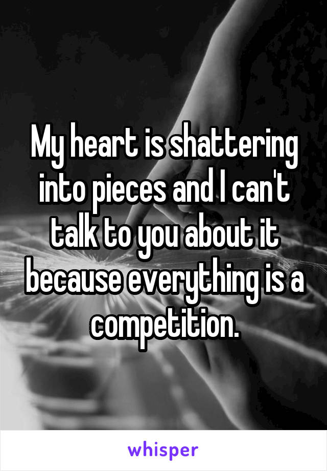 My heart is shattering into pieces and I can't talk to you about it because everything is a competition.