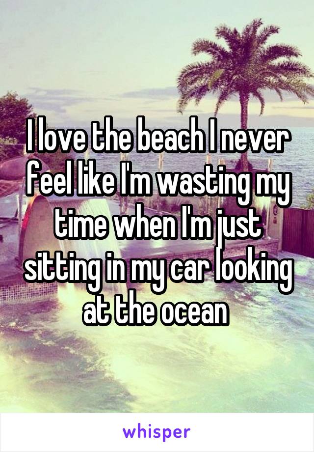 I love the beach I never feel like I'm wasting my time when I'm just sitting in my car looking at the ocean 