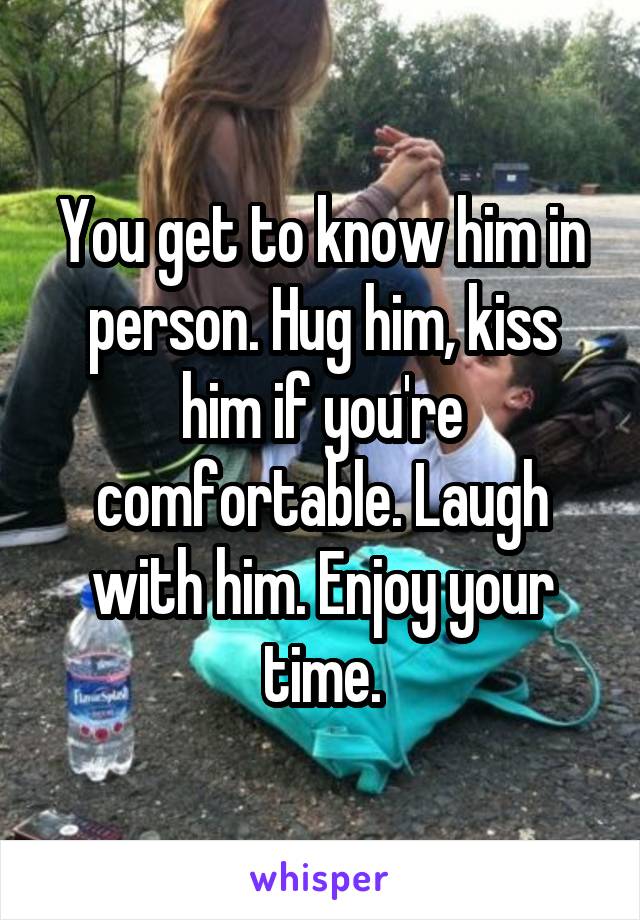 You get to know him in person. Hug him, kiss him if you're comfortable. Laugh with him. Enjoy your time.