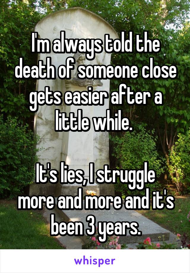 I'm always told the death of someone close gets easier after a little while. 

It's lies, I struggle more and more and it's been 3 years.
