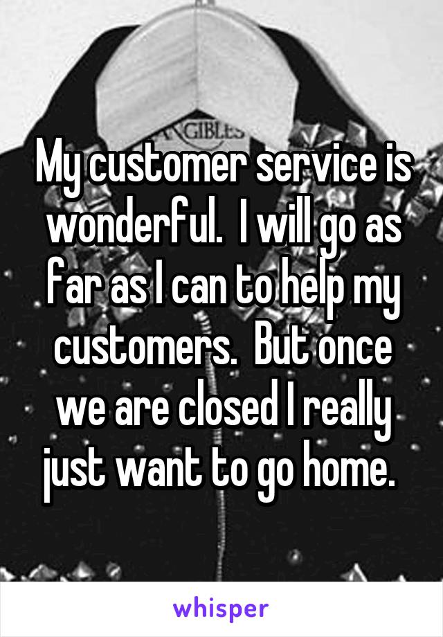 My customer service is wonderful.  I will go as far as I can to help my customers.  But once we are closed I really just want to go home. 