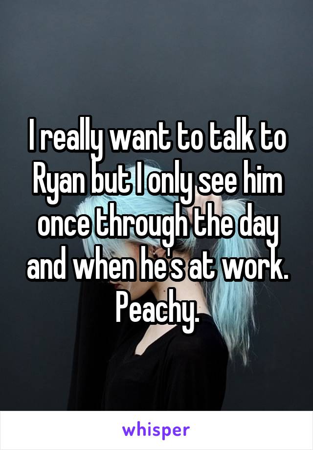I really want to talk to Ryan but I only see him once through the day and when he's at work. Peachy.