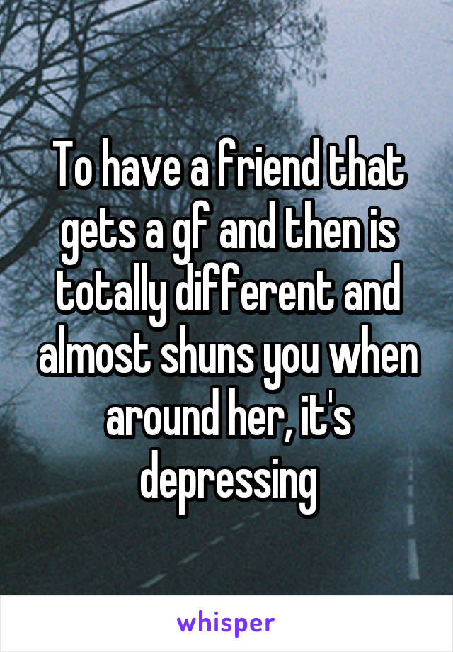 To have a friend that gets a gf and then is totally different and almost shuns you when around her, it's depressing