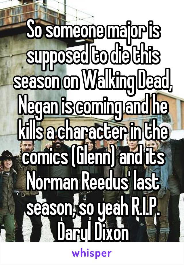 So someone major is supposed to die this season on Walking Dead, Negan is coming and he kills a character in the comics (Glenn) and its Norman Reedus' last season, so yeah R.I.P. Daryl Dixon