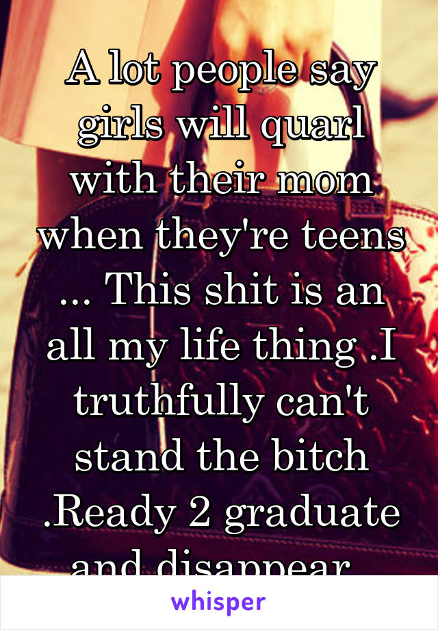 A lot people say girls will quarl with their mom when they're teens ... This shit is an all my life thing .I truthfully can't stand the bitch .Ready 2 graduate and disappear .