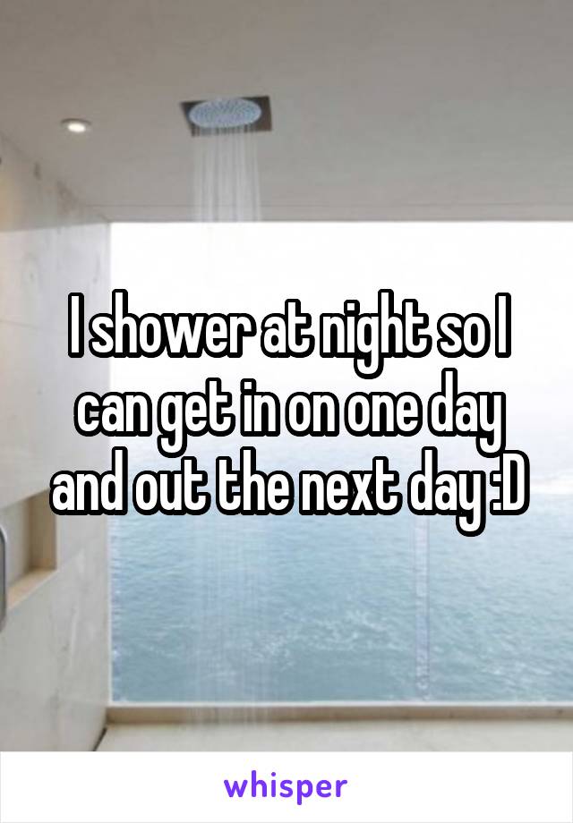I shower at night so I can get in on one day and out the next day :D