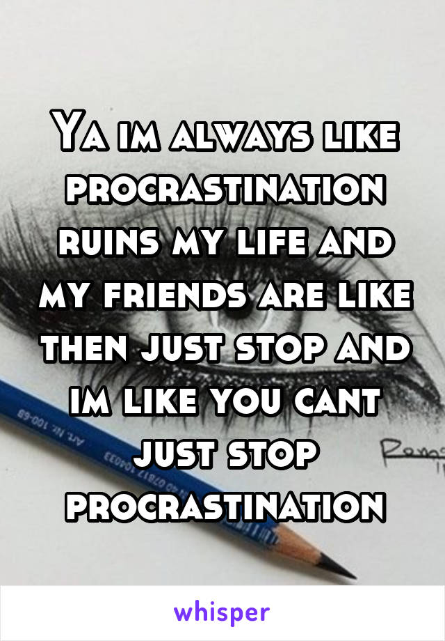 Ya im always like procrastination ruins my life and my friends are like then just stop and im like you cant just stop procrastination