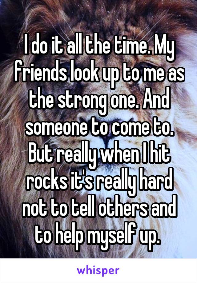 I do it all the time. My friends look up to me as the strong one. And someone to come to. But really when I hit rocks it's really hard not to tell others and to help myself up. 