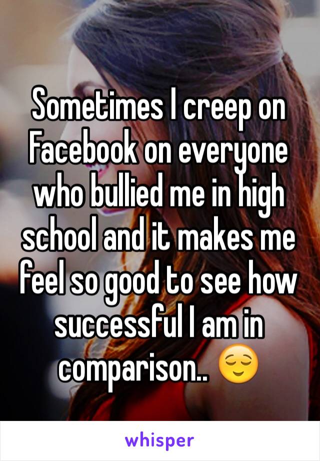 Sometimes I creep on Facebook on everyone who bullied me in high school and it makes me feel so good to see how successful I am in comparison.. 😌