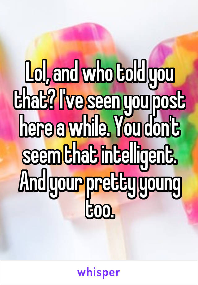 Lol, and who told you that? I've seen you post here a while. You don't seem that intelligent. And your pretty young too.