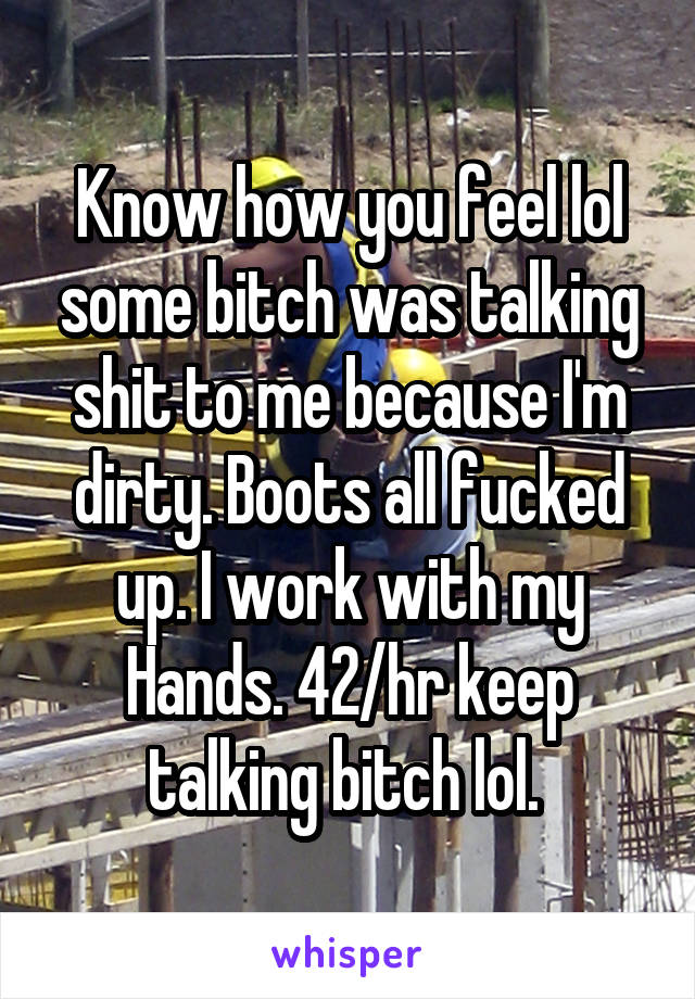 Know how you feel lol some bitch was talking shit to me because I'm dirty. Boots all fucked up. I work with my
Hands. 42/hr keep talking bitch lol. 