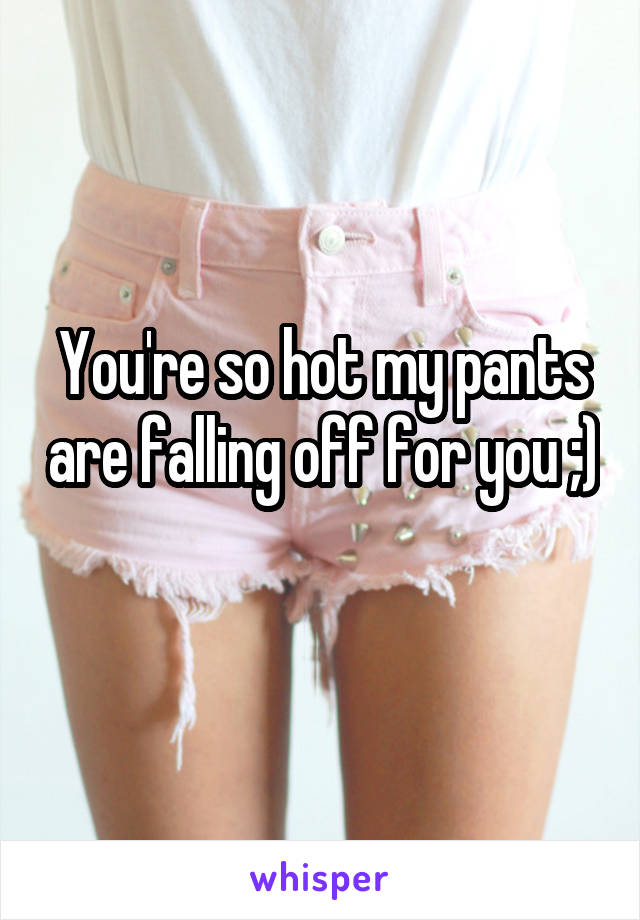 You're so hot my pants are falling off for you ;) 